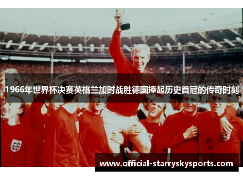1966年世界杯决赛英格兰加时战胜德国捧起历史首冠的传奇时刻