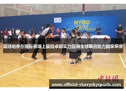 篮球明星在国际赛场上展现卓越实力赢得全球瞩目助力国家荣誉