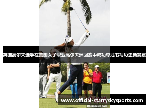 英国高尔夫选手在美国女子职业高尔夫巡回赛中成功夺冠书写历史新篇章