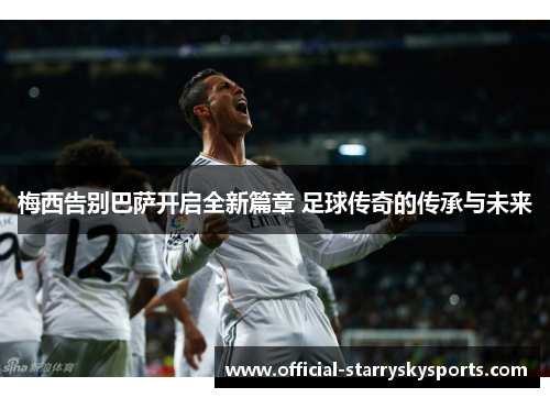 梅西告别巴萨开启全新篇章 足球传奇的传承与未来
