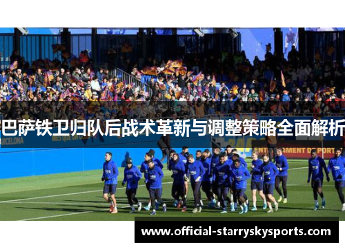 巴萨铁卫归队后战术革新与调整策略全面解析