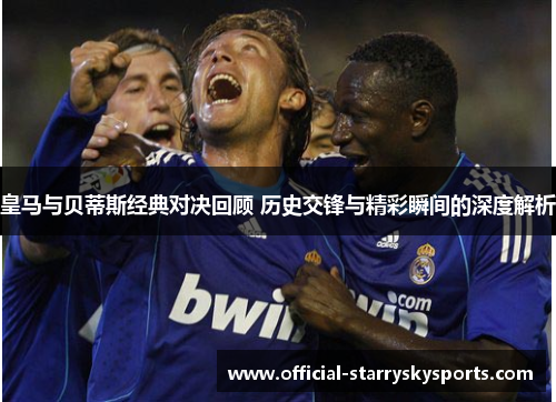 皇马与贝蒂斯经典对决回顾 历史交锋与精彩瞬间的深度解析