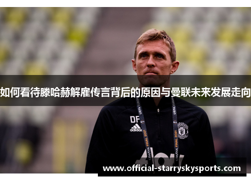 如何看待滕哈赫解雇传言背后的原因与曼联未来发展走向