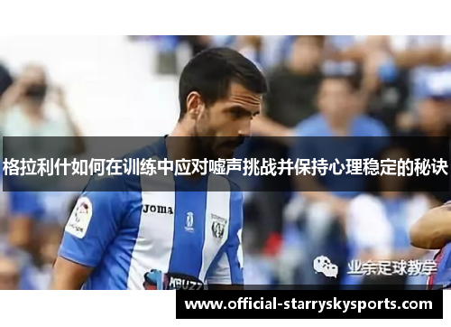 格拉利什如何在训练中应对嘘声挑战并保持心理稳定的秘诀