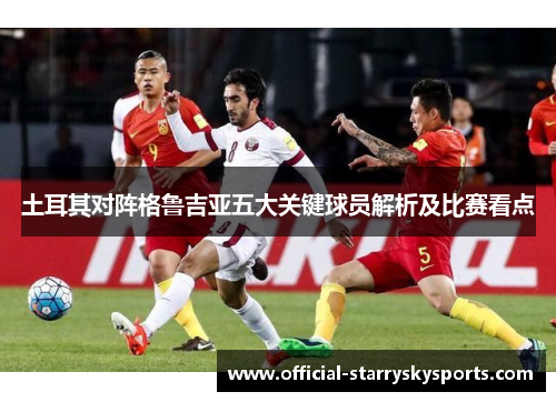 土耳其对阵格鲁吉亚五大关键球员解析及比赛看点